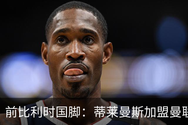 前比利时国脚：蒂莱曼斯加盟曼联让我意外，但落魄豪门也是豪门